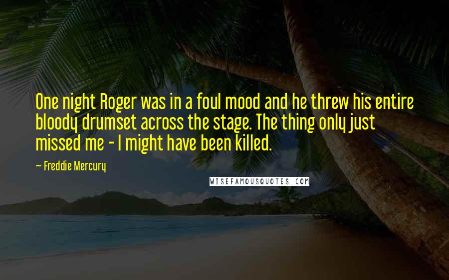 Freddie Mercury Quotes: One night Roger was in a foul mood and he threw his entire bloody drumset across the stage. The thing only just missed me - I might have been killed.