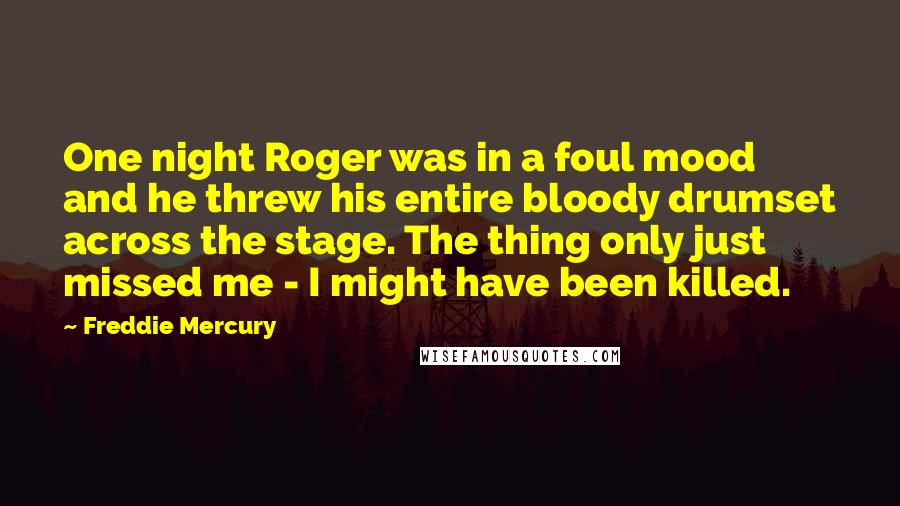 Freddie Mercury Quotes: One night Roger was in a foul mood and he threw his entire bloody drumset across the stage. The thing only just missed me - I might have been killed.