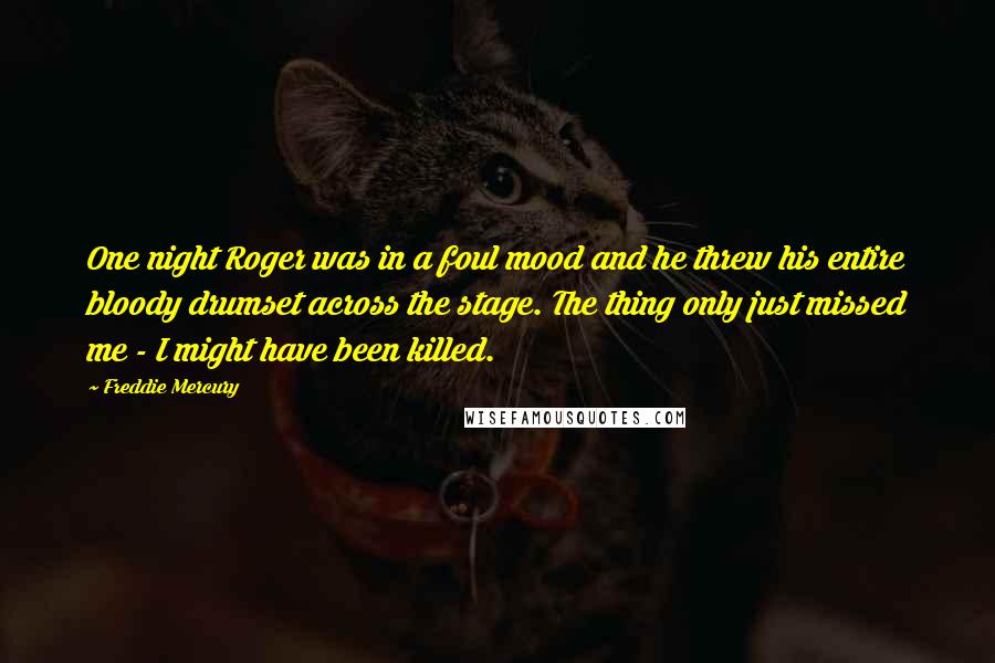 Freddie Mercury Quotes: One night Roger was in a foul mood and he threw his entire bloody drumset across the stage. The thing only just missed me - I might have been killed.