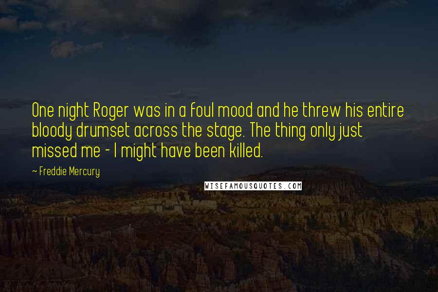 Freddie Mercury Quotes: One night Roger was in a foul mood and he threw his entire bloody drumset across the stage. The thing only just missed me - I might have been killed.