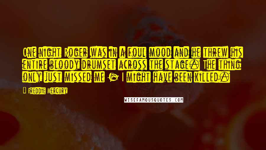 Freddie Mercury Quotes: One night Roger was in a foul mood and he threw his entire bloody drumset across the stage. The thing only just missed me - I might have been killed.