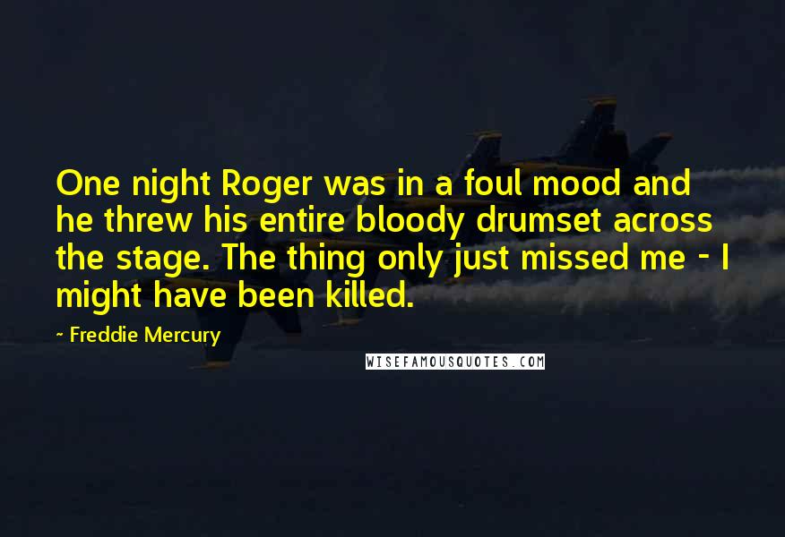 Freddie Mercury Quotes: One night Roger was in a foul mood and he threw his entire bloody drumset across the stage. The thing only just missed me - I might have been killed.