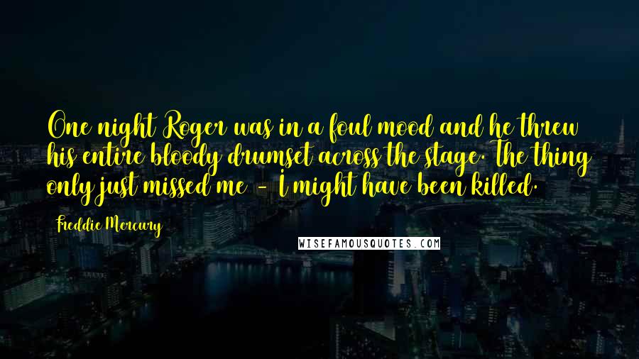 Freddie Mercury Quotes: One night Roger was in a foul mood and he threw his entire bloody drumset across the stage. The thing only just missed me - I might have been killed.