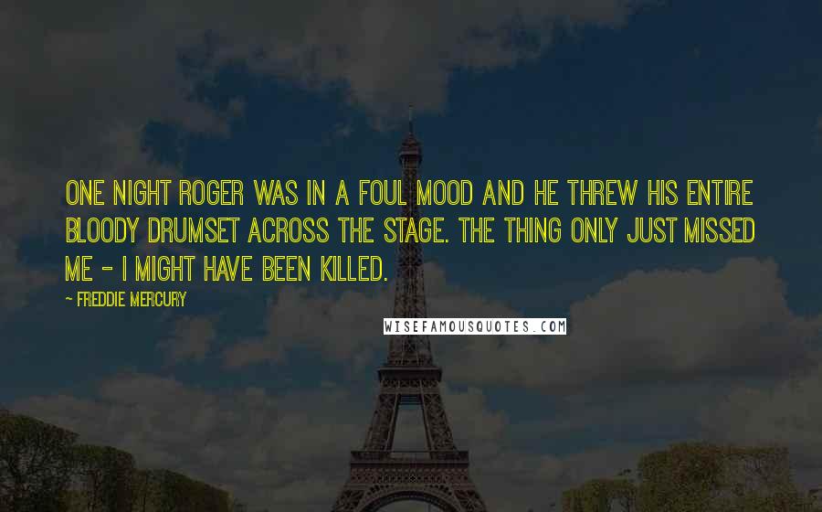 Freddie Mercury Quotes: One night Roger was in a foul mood and he threw his entire bloody drumset across the stage. The thing only just missed me - I might have been killed.