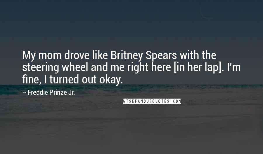 Freddie Prinze Jr. Quotes: My mom drove like Britney Spears with the steering wheel and me right here [in her lap]. I'm fine, I turned out okay.