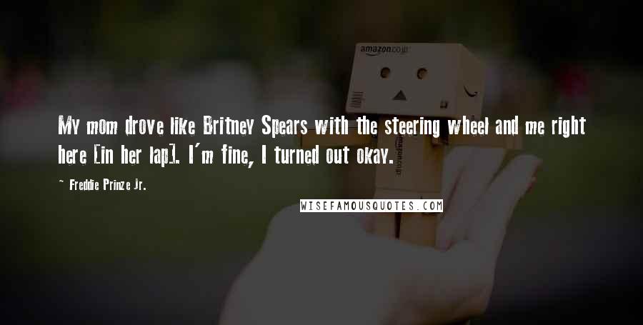 Freddie Prinze Jr. Quotes: My mom drove like Britney Spears with the steering wheel and me right here [in her lap]. I'm fine, I turned out okay.