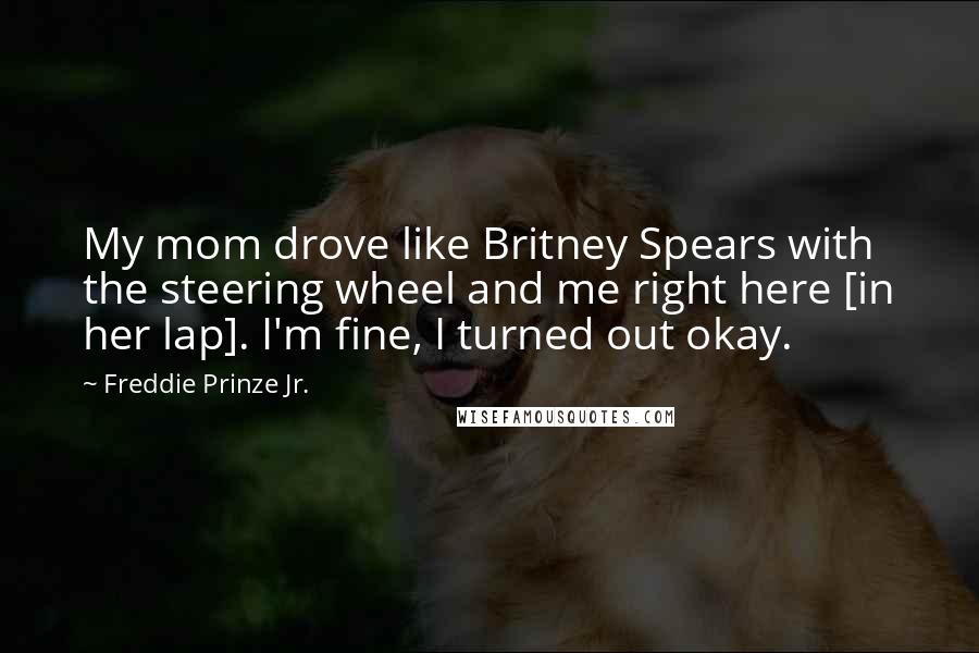 Freddie Prinze Jr. Quotes: My mom drove like Britney Spears with the steering wheel and me right here [in her lap]. I'm fine, I turned out okay.