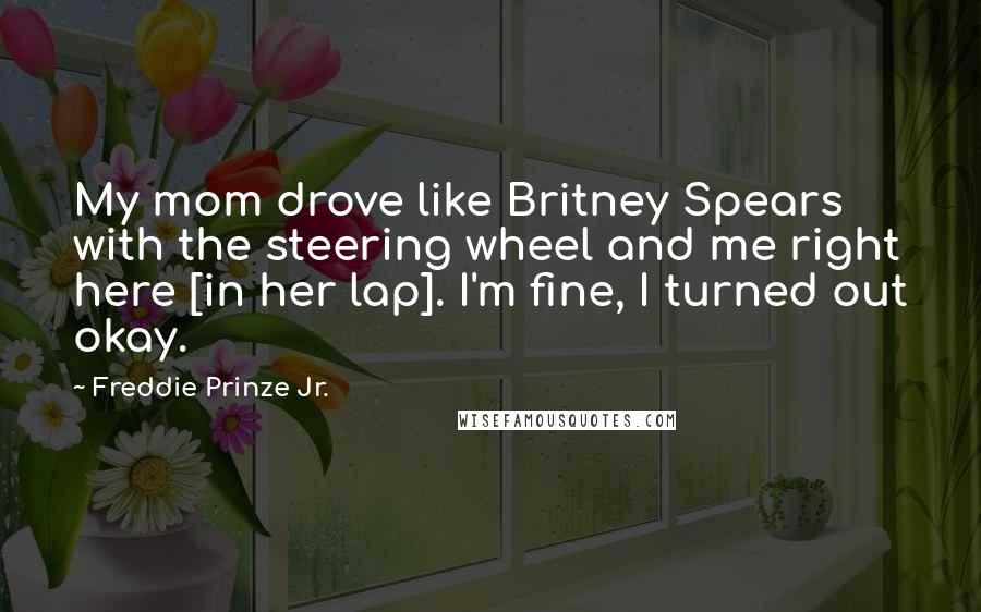 Freddie Prinze Jr. Quotes: My mom drove like Britney Spears with the steering wheel and me right here [in her lap]. I'm fine, I turned out okay.