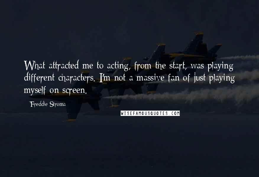 Freddie Stroma Quotes: What attracted me to acting, from the start, was playing different characters. I'm not a massive fan of just playing myself on screen.