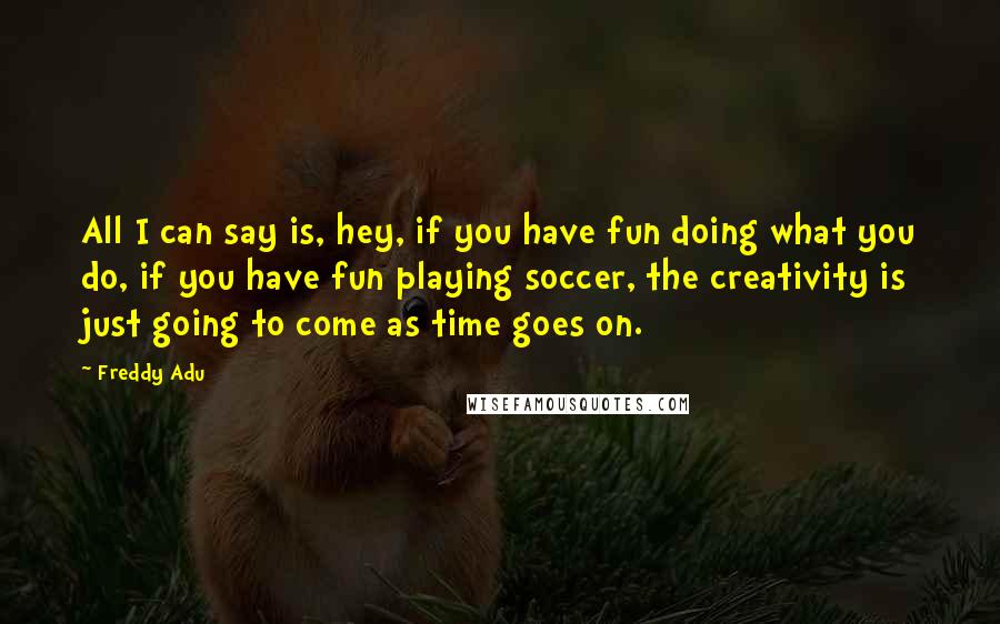 Freddy Adu Quotes: All I can say is, hey, if you have fun doing what you do, if you have fun playing soccer, the creativity is just going to come as time goes on.