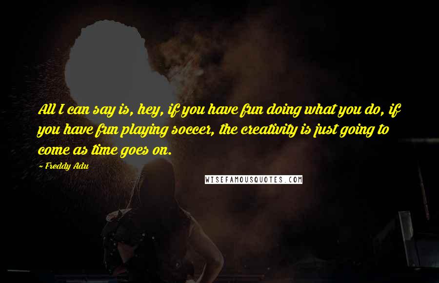 Freddy Adu Quotes: All I can say is, hey, if you have fun doing what you do, if you have fun playing soccer, the creativity is just going to come as time goes on.