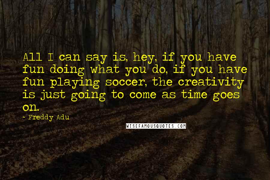 Freddy Adu Quotes: All I can say is, hey, if you have fun doing what you do, if you have fun playing soccer, the creativity is just going to come as time goes on.