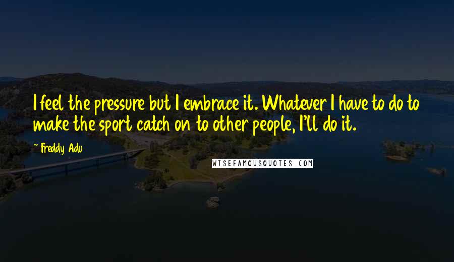 Freddy Adu Quotes: I feel the pressure but I embrace it. Whatever I have to do to make the sport catch on to other people, I'll do it.