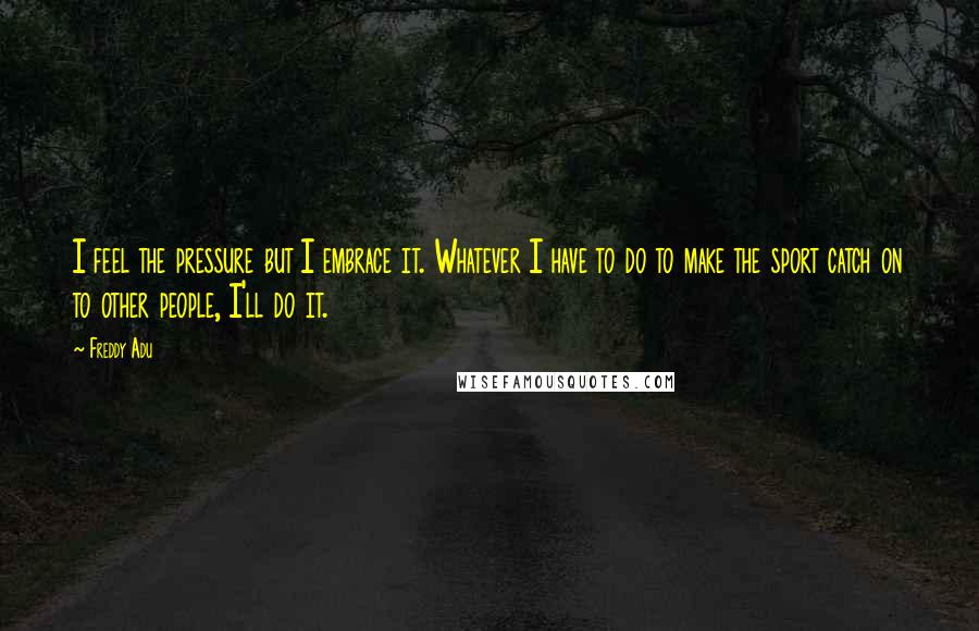 Freddy Adu Quotes: I feel the pressure but I embrace it. Whatever I have to do to make the sport catch on to other people, I'll do it.
