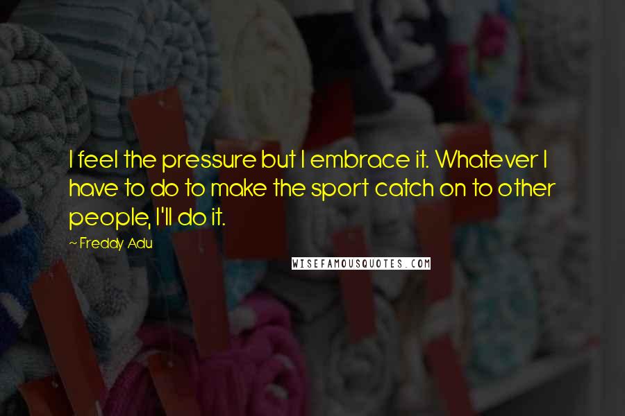 Freddy Adu Quotes: I feel the pressure but I embrace it. Whatever I have to do to make the sport catch on to other people, I'll do it.