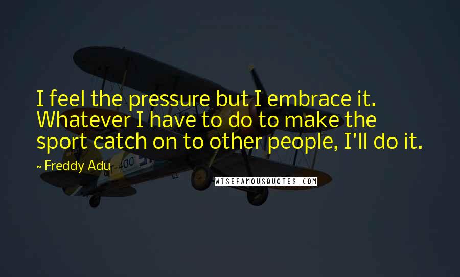 Freddy Adu Quotes: I feel the pressure but I embrace it. Whatever I have to do to make the sport catch on to other people, I'll do it.