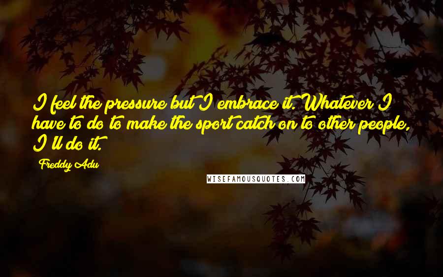 Freddy Adu Quotes: I feel the pressure but I embrace it. Whatever I have to do to make the sport catch on to other people, I'll do it.