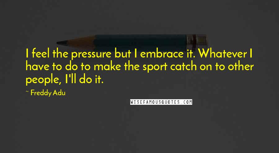 Freddy Adu Quotes: I feel the pressure but I embrace it. Whatever I have to do to make the sport catch on to other people, I'll do it.