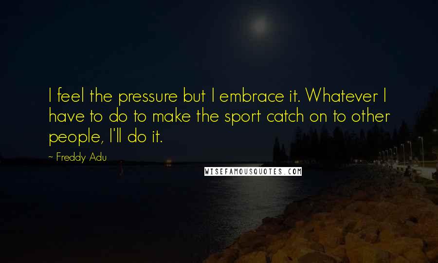 Freddy Adu Quotes: I feel the pressure but I embrace it. Whatever I have to do to make the sport catch on to other people, I'll do it.