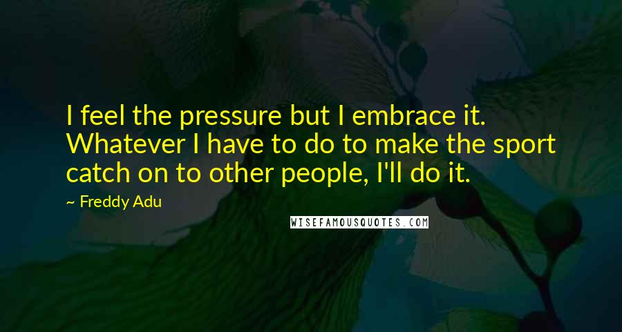 Freddy Adu Quotes: I feel the pressure but I embrace it. Whatever I have to do to make the sport catch on to other people, I'll do it.