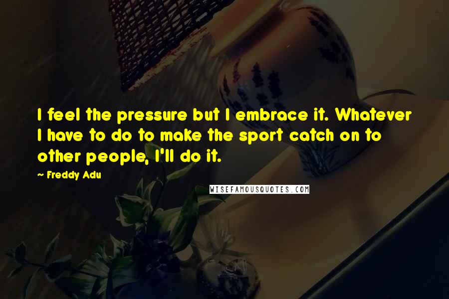 Freddy Adu Quotes: I feel the pressure but I embrace it. Whatever I have to do to make the sport catch on to other people, I'll do it.