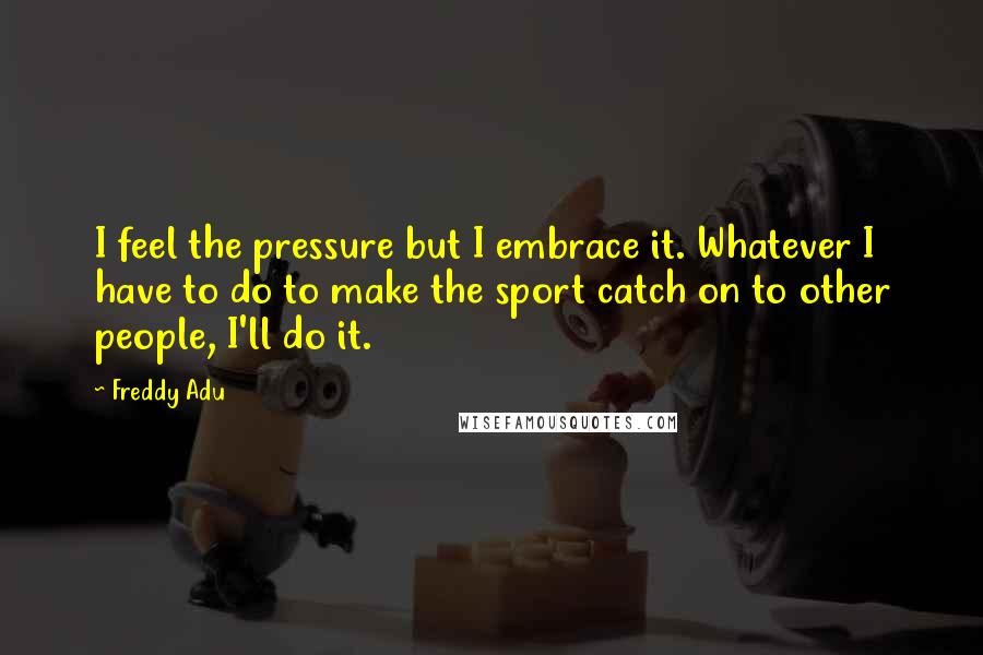 Freddy Adu Quotes: I feel the pressure but I embrace it. Whatever I have to do to make the sport catch on to other people, I'll do it.