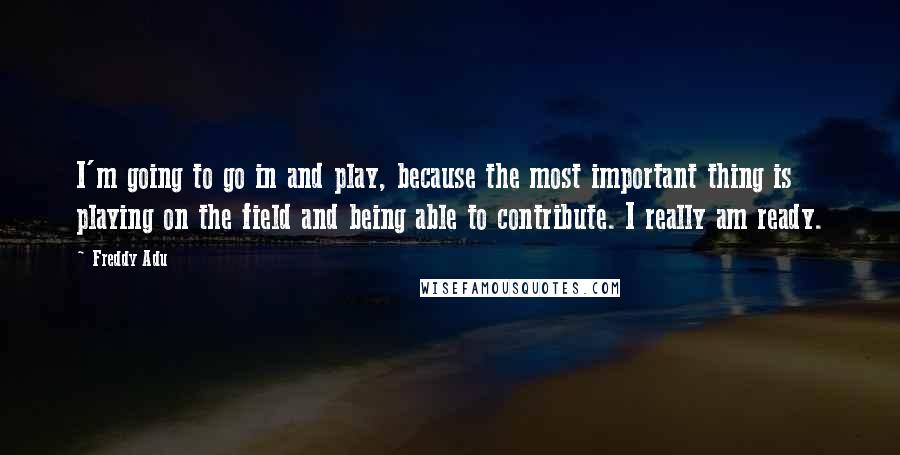 Freddy Adu Quotes: I'm going to go in and play, because the most important thing is playing on the field and being able to contribute. I really am ready.