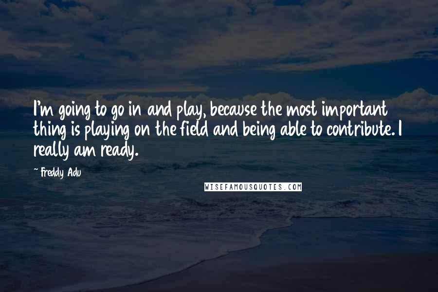 Freddy Adu Quotes: I'm going to go in and play, because the most important thing is playing on the field and being able to contribute. I really am ready.