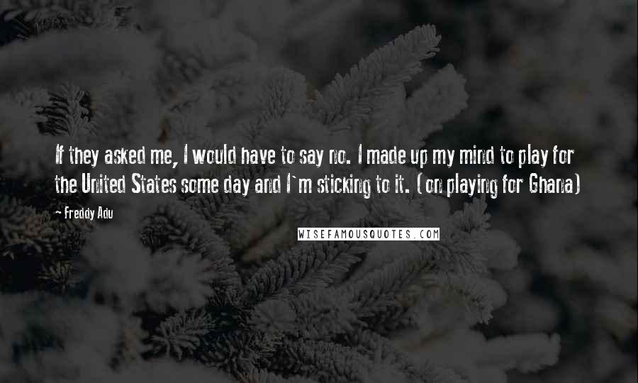 Freddy Adu Quotes: If they asked me, I would have to say no. I made up my mind to play for the United States some day and I'm sticking to it. (on playing for Ghana)