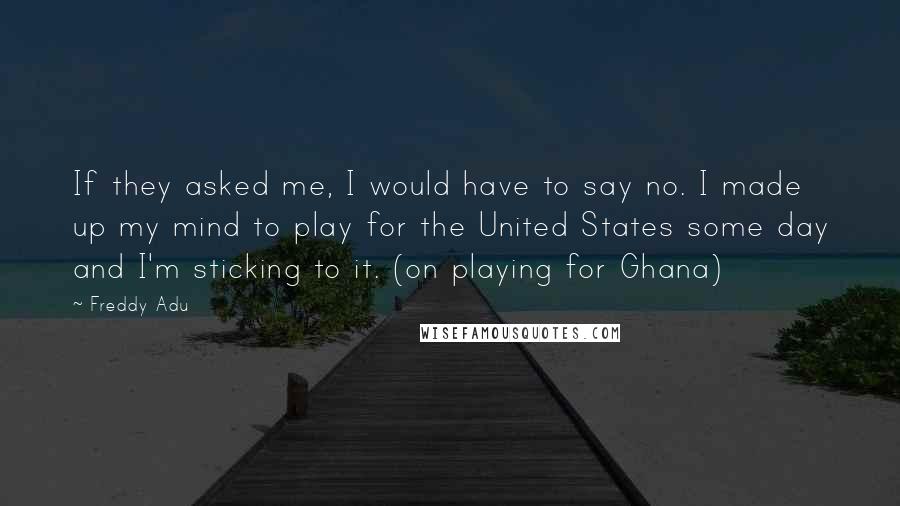 Freddy Adu Quotes: If they asked me, I would have to say no. I made up my mind to play for the United States some day and I'm sticking to it. (on playing for Ghana)