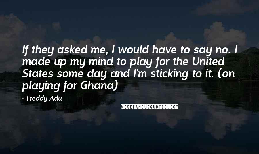 Freddy Adu Quotes: If they asked me, I would have to say no. I made up my mind to play for the United States some day and I'm sticking to it. (on playing for Ghana)