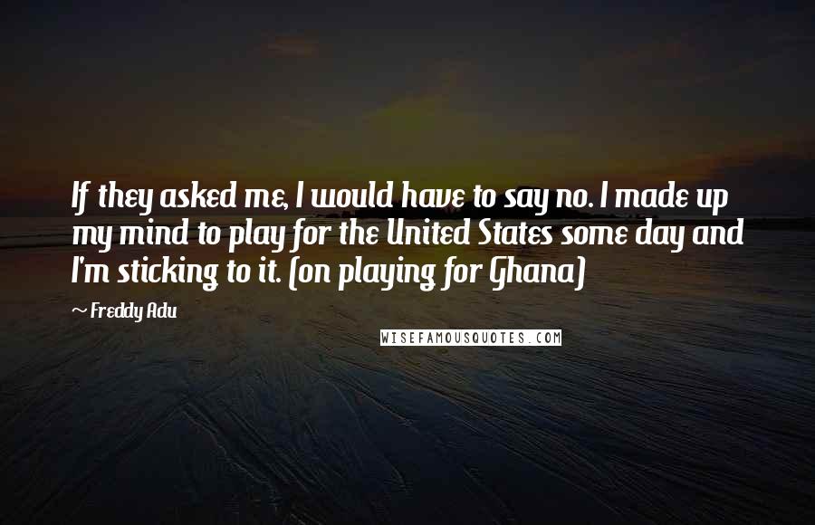 Freddy Adu Quotes: If they asked me, I would have to say no. I made up my mind to play for the United States some day and I'm sticking to it. (on playing for Ghana)