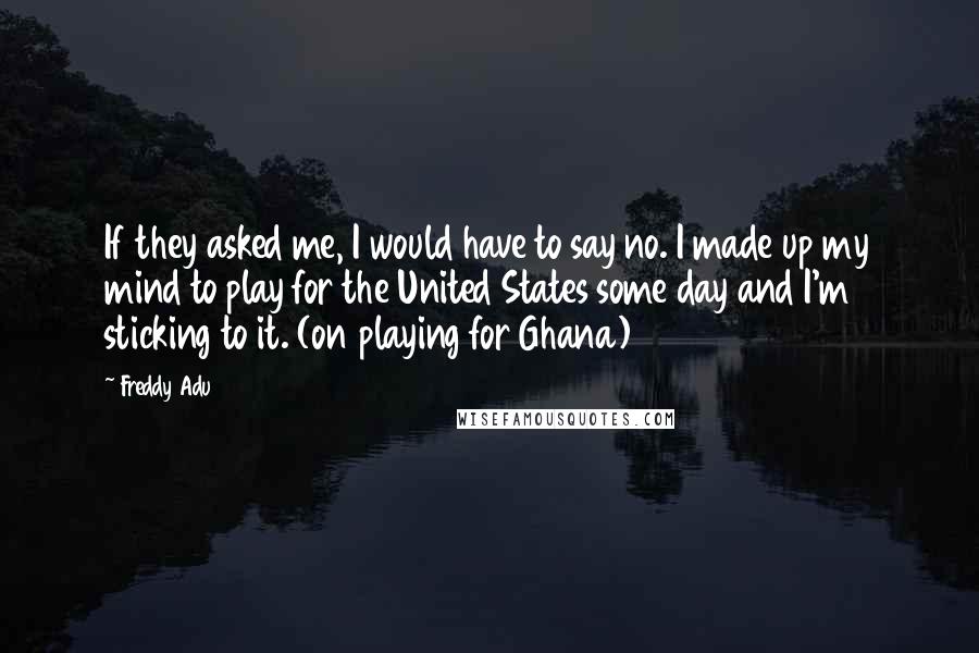 Freddy Adu Quotes: If they asked me, I would have to say no. I made up my mind to play for the United States some day and I'm sticking to it. (on playing for Ghana)