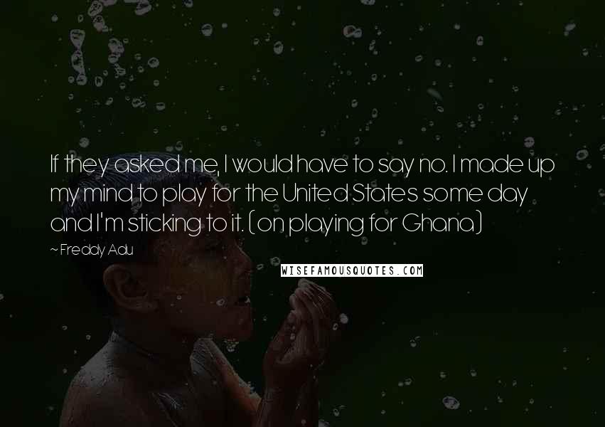 Freddy Adu Quotes: If they asked me, I would have to say no. I made up my mind to play for the United States some day and I'm sticking to it. (on playing for Ghana)