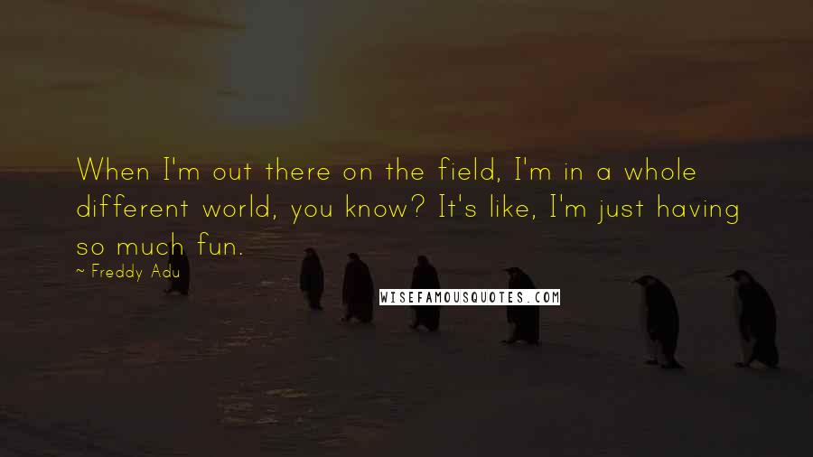 Freddy Adu Quotes: When I'm out there on the field, I'm in a whole different world, you know? It's like, I'm just having so much fun.