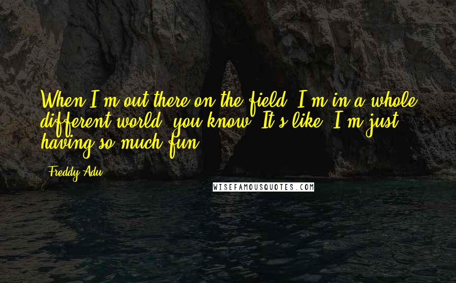Freddy Adu Quotes: When I'm out there on the field, I'm in a whole different world, you know? It's like, I'm just having so much fun.