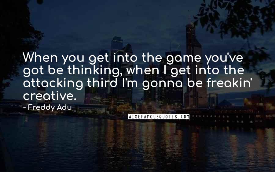 Freddy Adu Quotes: When you get into the game you've got be thinking, when I get into the attacking third I'm gonna be freakin' creative.