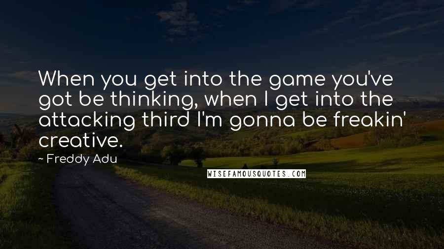 Freddy Adu Quotes: When you get into the game you've got be thinking, when I get into the attacking third I'm gonna be freakin' creative.