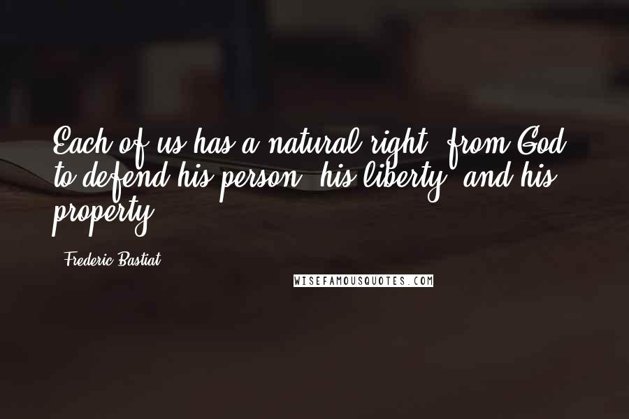 Frederic Bastiat Quotes: Each of us has a natural right, from God, to defend his person, his liberty, and his property.