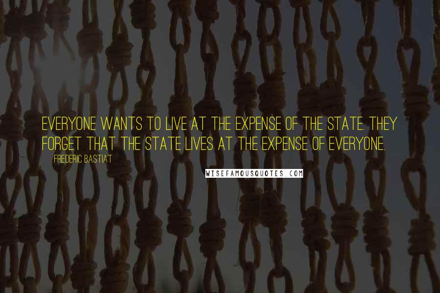 Frederic Bastiat Quotes: Everyone wants to live at the expense of the state. They forget that the state lives at the expense of everyone.