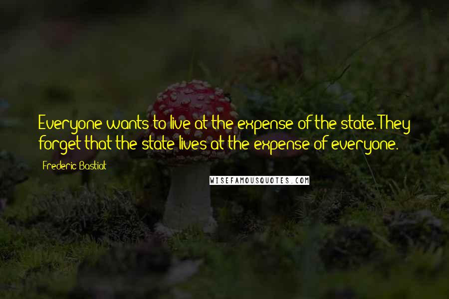 Frederic Bastiat Quotes: Everyone wants to live at the expense of the state. They forget that the state lives at the expense of everyone.