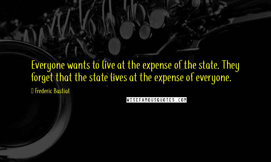 Frederic Bastiat Quotes: Everyone wants to live at the expense of the state. They forget that the state lives at the expense of everyone.