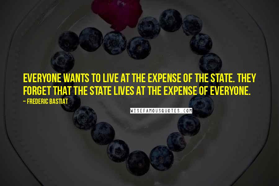 Frederic Bastiat Quotes: Everyone wants to live at the expense of the state. They forget that the state lives at the expense of everyone.