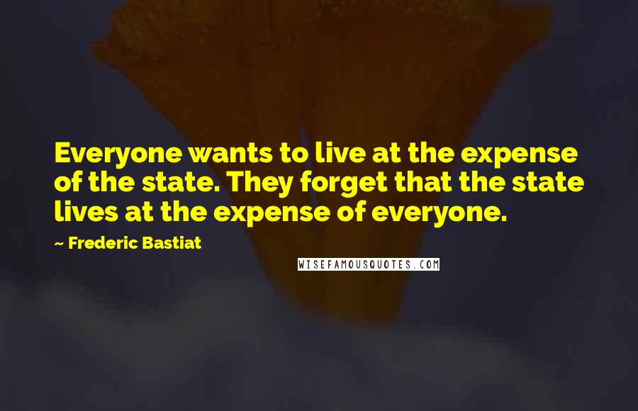 Frederic Bastiat Quotes: Everyone wants to live at the expense of the state. They forget that the state lives at the expense of everyone.