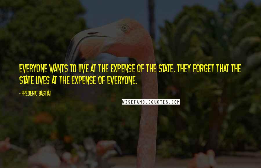 Frederic Bastiat Quotes: Everyone wants to live at the expense of the state. They forget that the state lives at the expense of everyone.