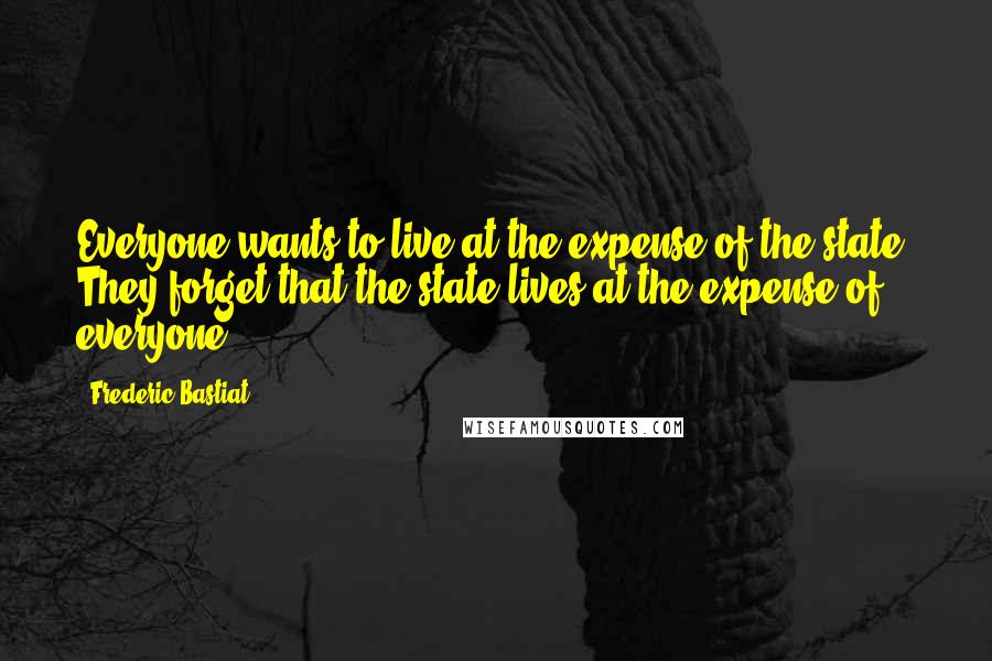 Frederic Bastiat Quotes: Everyone wants to live at the expense of the state. They forget that the state lives at the expense of everyone.