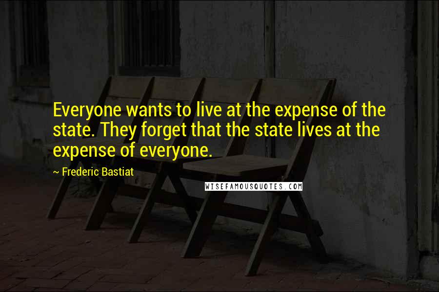 Frederic Bastiat Quotes: Everyone wants to live at the expense of the state. They forget that the state lives at the expense of everyone.