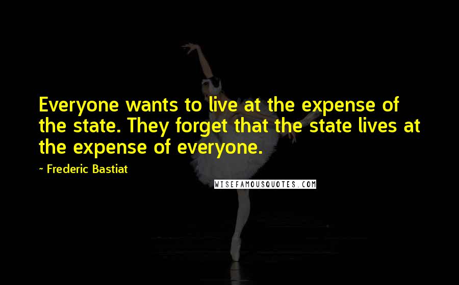 Frederic Bastiat Quotes: Everyone wants to live at the expense of the state. They forget that the state lives at the expense of everyone.