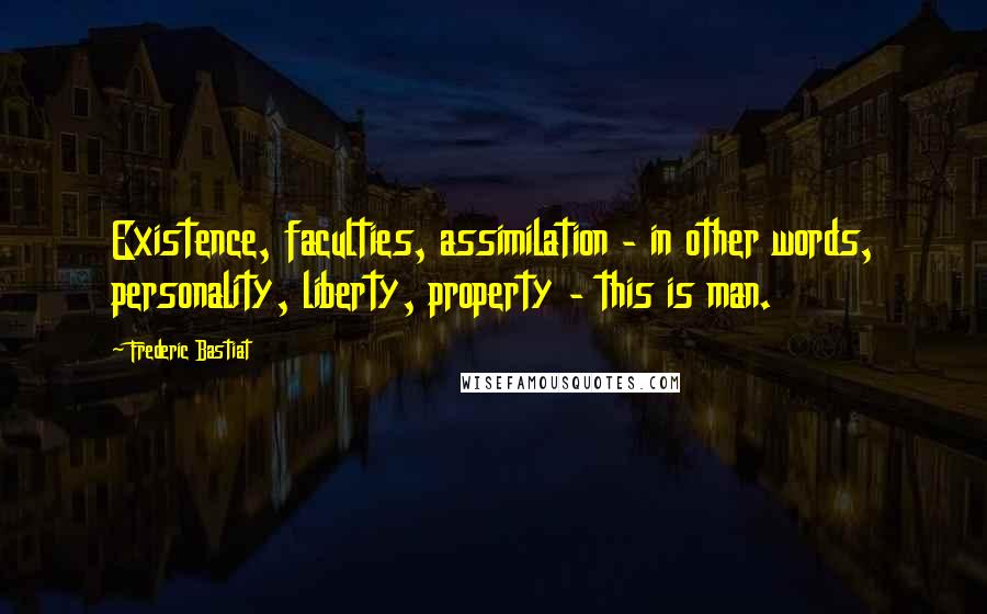 Frederic Bastiat Quotes: Existence, faculties, assimilation - in other words, personality, liberty, property - this is man.