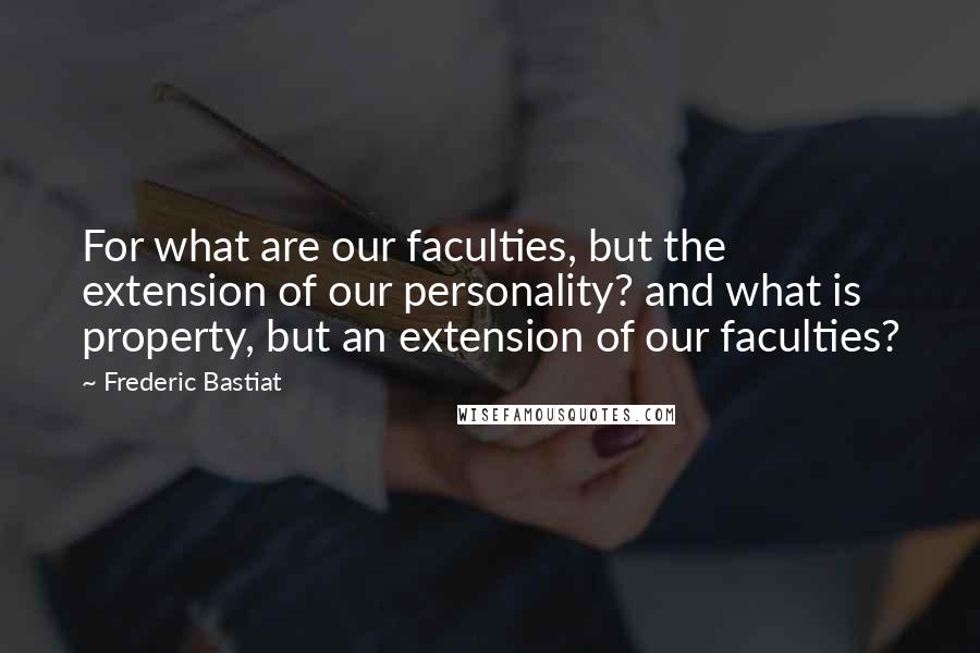 Frederic Bastiat Quotes: For what are our faculties, but the extension of our personality? and what is property, but an extension of our faculties?